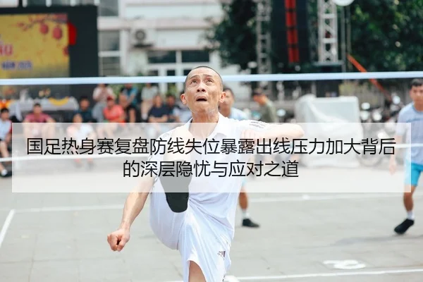 国足热身赛复盘防线失位暴露出线压力加大背后的深层隐忧与应对之道